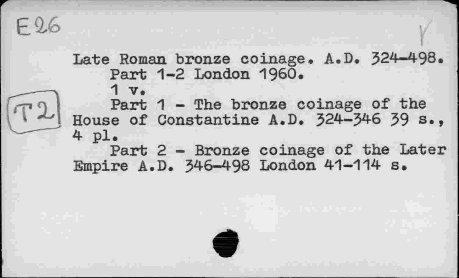 ﻿EQ-6
Late Roman bronze coinage. A.D. 524-498.
Part 1-2 London I960.
1 V.
Part 1 - The bronze coinage of the House of Constantine A.D. 524-546 59 s., 4 pl.
Part 2 - Bronze coinage of the Later Empire A.D. 546-498 London 41-114 s.